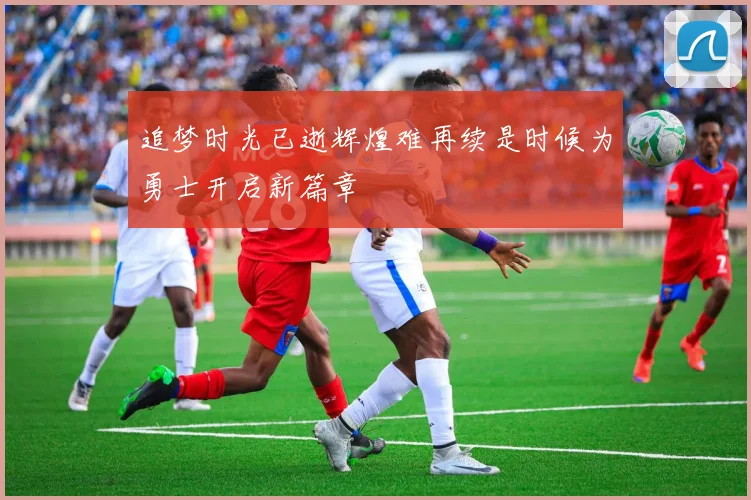 追梦时光已逝辉煌难再续是时候为勇士开启新篇章