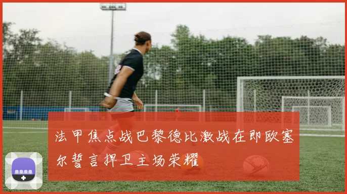 法甲焦点战巴黎德比激战在即欧塞尔誓言捍卫主场荣耀