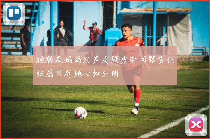 杨瀚森妈妈发声质疑虚胖问题责任归属只有她心知肚明