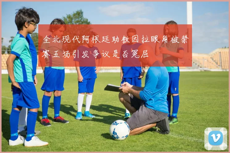 全北现代阿根廷助教因拉眼角被禁赛五场引发争议是否冤屈