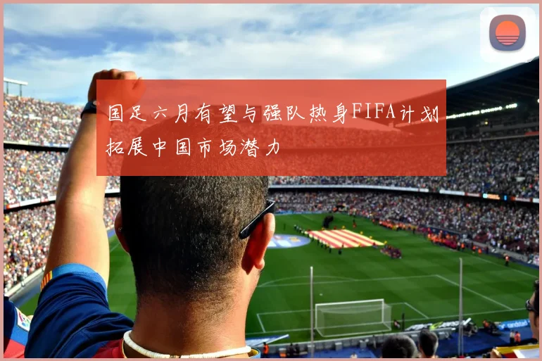 国足六月有望与强队热身FIFA计划拓展中国市场潜力