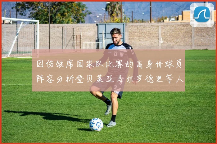 因伤缺席国家队比赛的高身价球员阵容分析登贝莱亚马尔罗德里等人入选