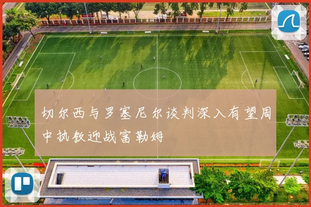 切尔西与罗塞尼尔谈判深入有望周中执教迎战富勒姆