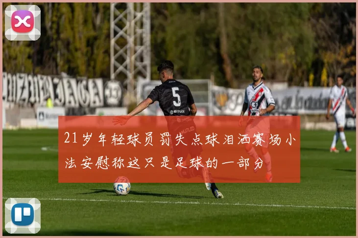 21岁年轻球员罚失点球泪洒赛场小法安慰称这只是足球的一部分