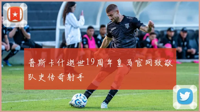 普斯卡什逝世19周年皇马官网致敬队史传奇射手