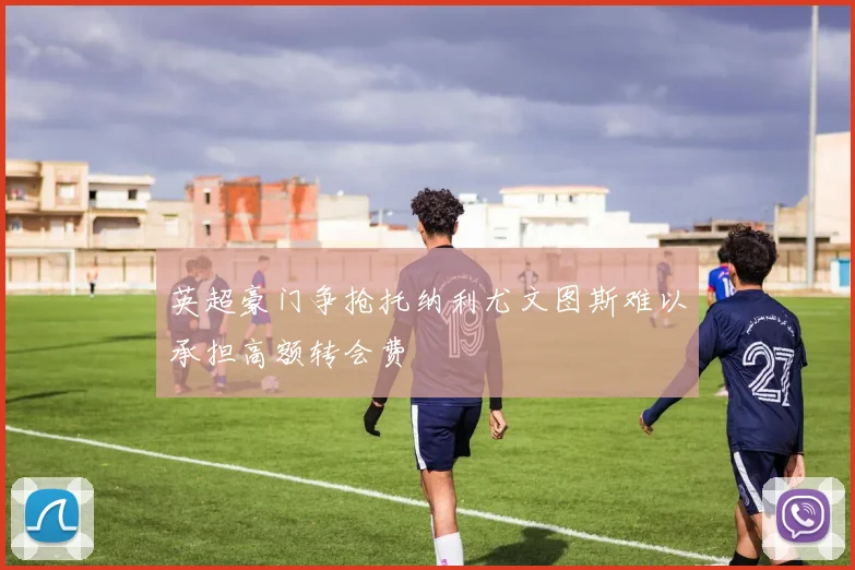 英超豪门争抢托纳利尤文图斯难以承担高额转会费