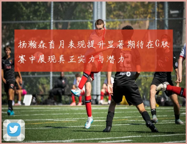 杨瀚森首月表现提升显著期待在G联赛中展现真正实力与潜力