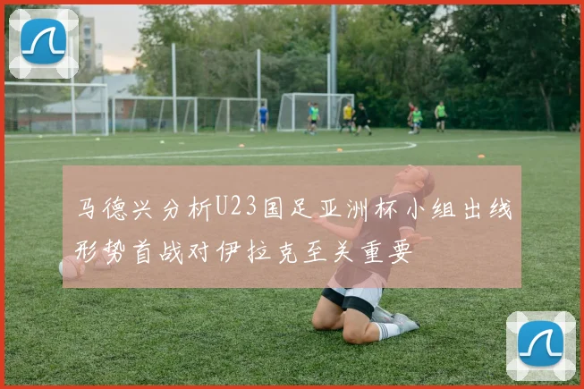 马德兴分析U23国足亚洲杯小组出线形势首战对伊拉克至关重要