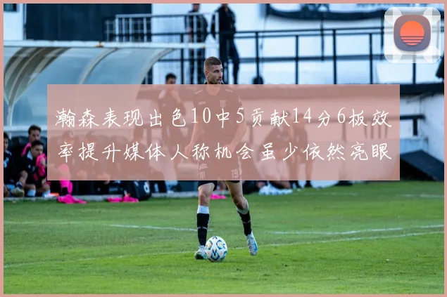 瀚森表现出色10中5贡献14分6板效率提升媒体人称机会虽少依然亮眼