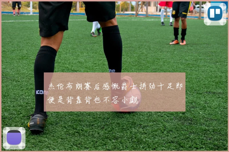 杰伦布朗赛后感慨爵士拼劲十足即便是背靠背也不容小觑