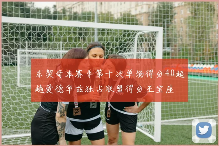 东契奇本赛季第十次单场得分40超越爱德华兹独占联盟得分王宝座