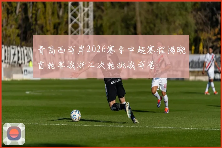 青岛西海岸2026赛季中超赛程揭晓首轮客战浙江次轮挑战海港