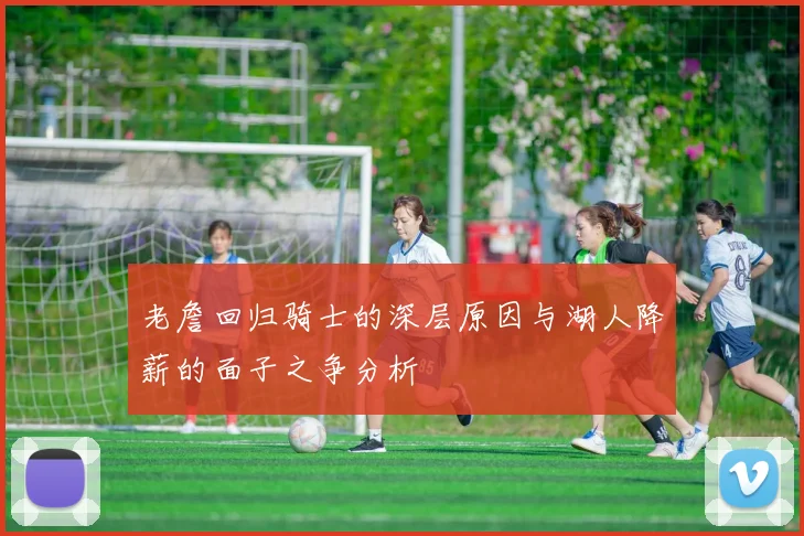 老詹回归骑士的深层原因与湖人降薪的面子之争分析