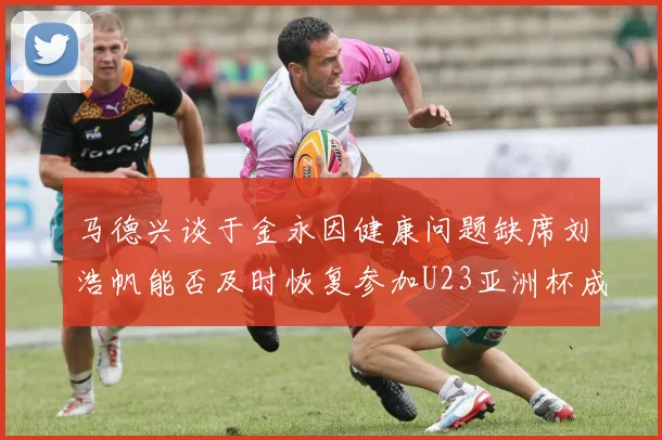 马德兴谈于金永因健康问题缺席刘浩帆能否及时恢复参加U23亚洲杯成疑