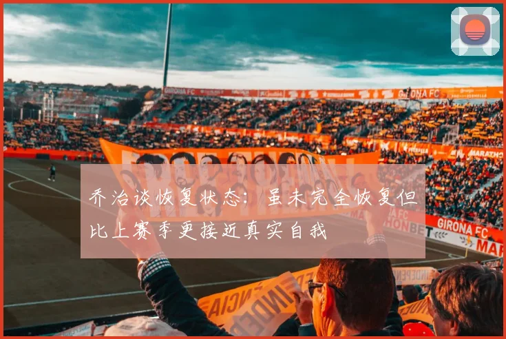 乔治谈恢复状态：虽未完全恢复但比上赛季更接近真实自我