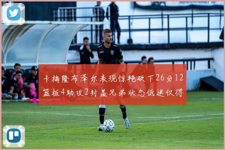 卡梅隆布泽尔表现惊艳砍下26分12篮板4助攻2封盖兄弟状态低迷仅得4分