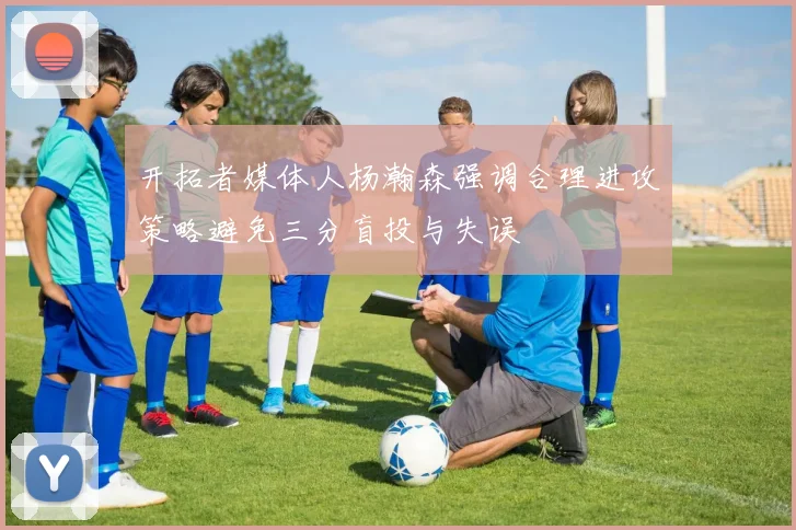 开拓者媒体人杨瀚森强调合理进攻策略避免三分盲投与失误