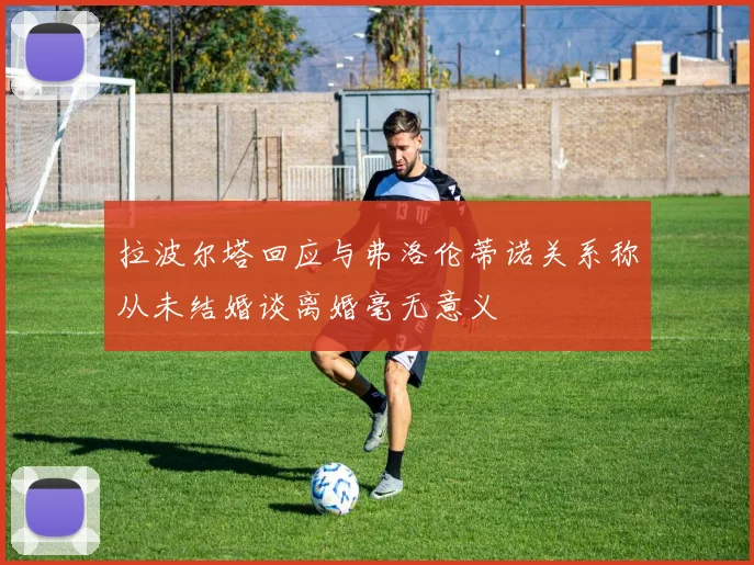 拉波尔塔回应与弗洛伦蒂诺关系称从未结婚谈离婚毫无意义