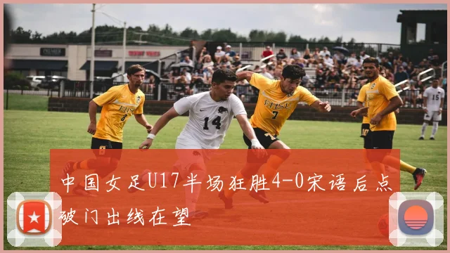 中国女足U17半场狂胜4-0宋语后点破门出线在望
