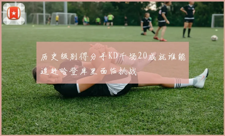 历史级别得分手KD千场20成就谁能追赶哈登库里面临挑战