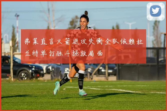 弗莱直言火箭进攻失衡全队依赖杜兰特单打独斗拯救局面