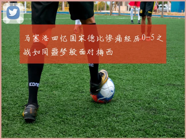 马塞洛回忆国家德比惨痛经历0-5之战如同噩梦般面对梅西