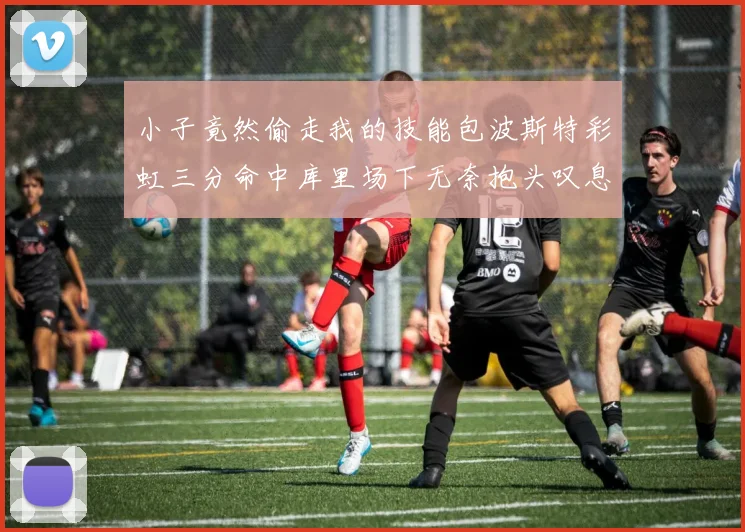小子竟然偷走我的技能包波斯特彩虹三分命中库里场下无奈抱头叹息