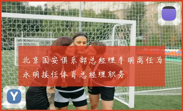北京国安俱乐部总经理李明离任马永明接任体育总经理职务